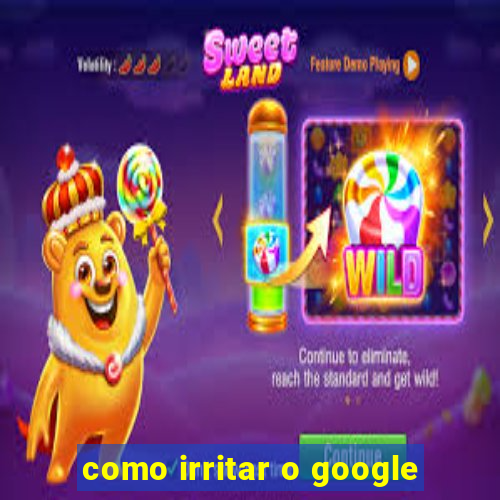 como irritar o google